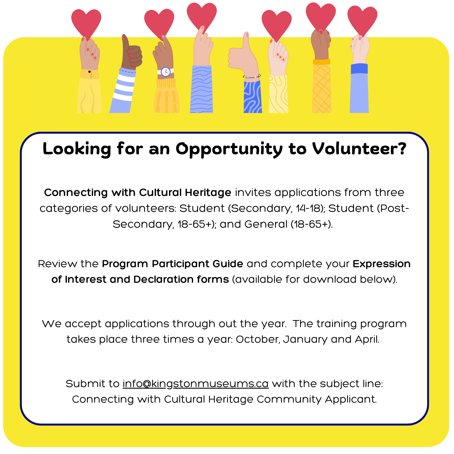 Connecting with Cultural Heritage invites applications from three categories of volunteers: Student (Secondary, 14-18); Student (Post-Secondary, 18-65+); and General (18-65+).    Review the Program Participant Guide and complete your Expression of Interest and Declaration forms (available for download below).   We accept applications through out the year.  The training program takes place three times a year: October, January and April.    Submit to info@kingstonmuseums.ca with the subject line: Connecting with Cultural Heritage Community Applicant.